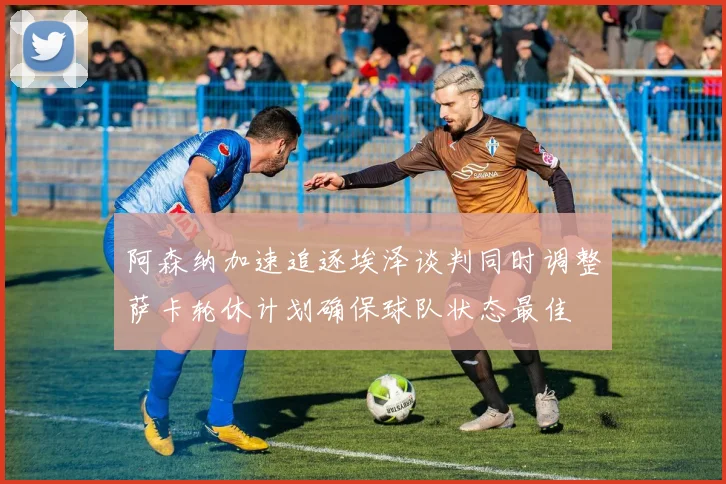 阿森纳加速追逐埃泽谈判同时调整萨卡轮休计划确保球队状态最佳