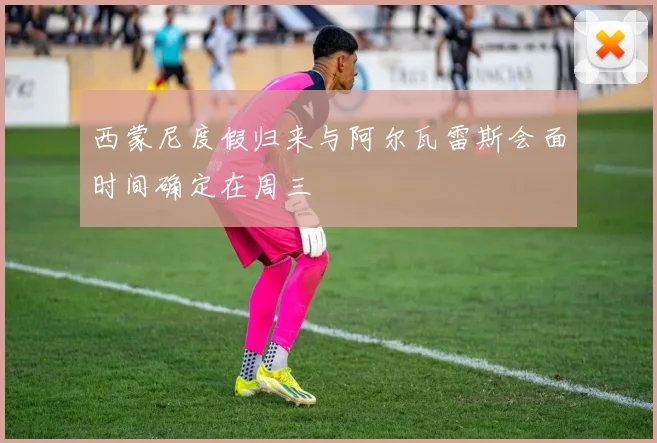 西蒙尼度假归来与阿尔瓦雷斯会面时间确定在周三
