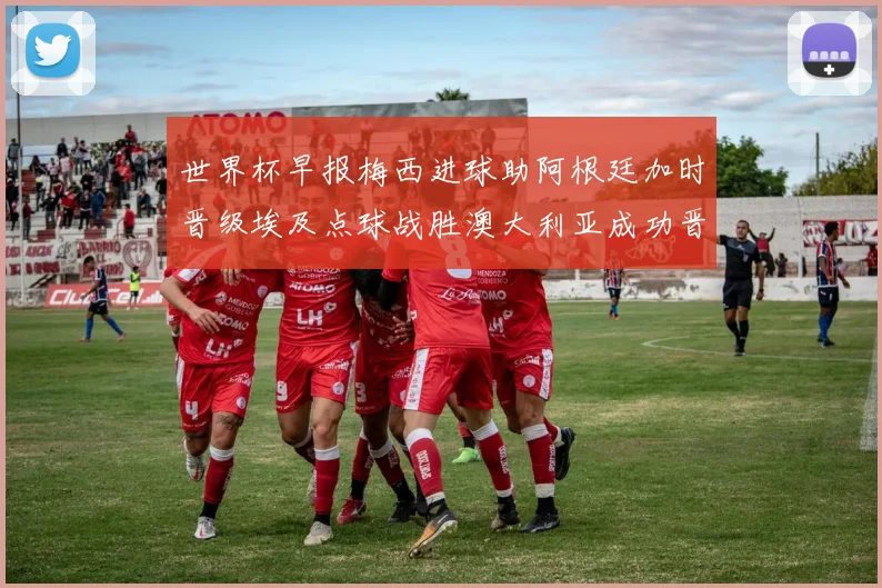 世界杯早报梅西进球助阿根廷加时晋级埃及点球战胜澳大利亚成功晋级