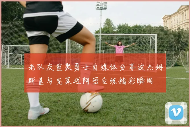 老队友重聚勇士自媒体分享波杰姆斯基与克莱迈阿密合练精彩瞬间
