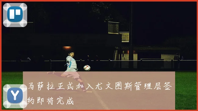 马萨拉正式加入尤文图斯管理层签约即将完成
