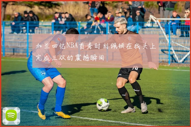 加兰回忆NBA首秀时刻佩顿在我头上完成三双的震撼瞬间