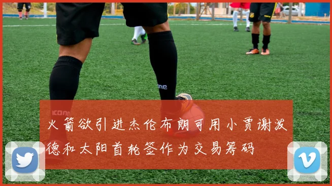 火箭欲引进杰伦布朗可用小贾谢泼德和太阳首轮签作为交易筹码