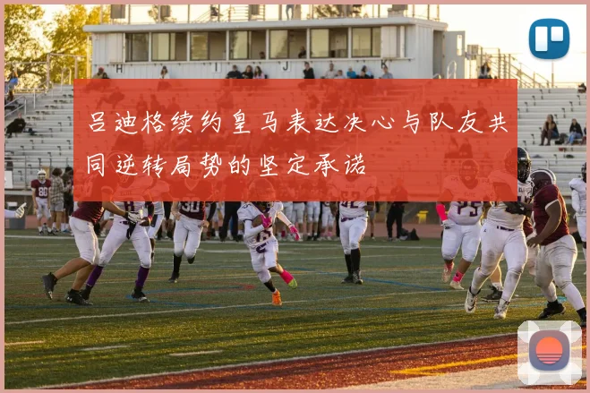 吕迪格续约皇马表达决心与队友共同逆转局势的坚定承诺