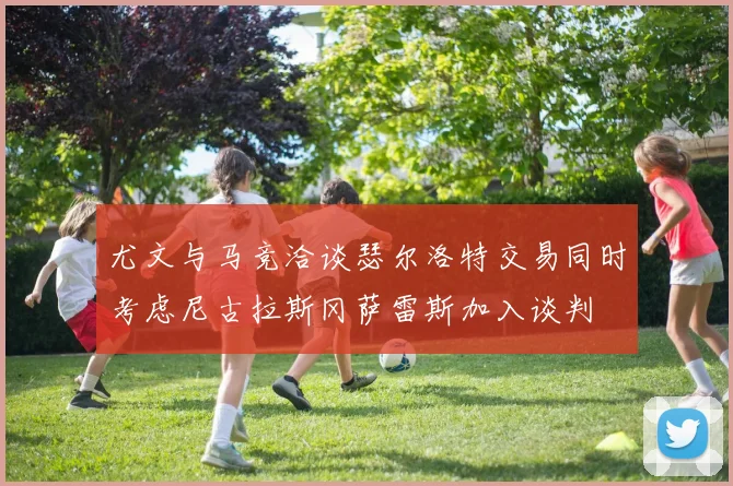 尤文与马竞洽谈瑟尔洛特交易同时考虑尼古拉斯冈萨雷斯加入谈判