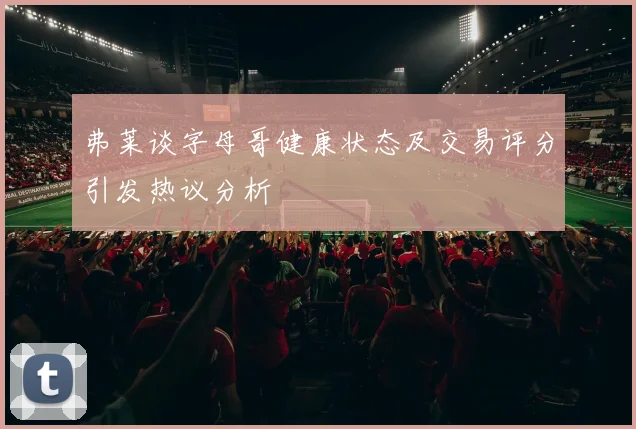 弗莱谈字母哥健康状态及交易评分引发热议分析