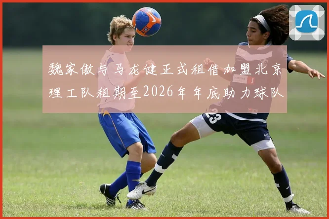 魏家傲与马龙健正式租借加盟北京理工队租期至2026年年底助力球队发展