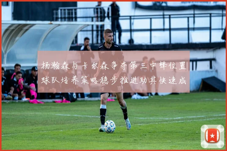 杨瀚森与卡尔森争夺第三中锋位置球队培养策略稳步推进助其快速成长