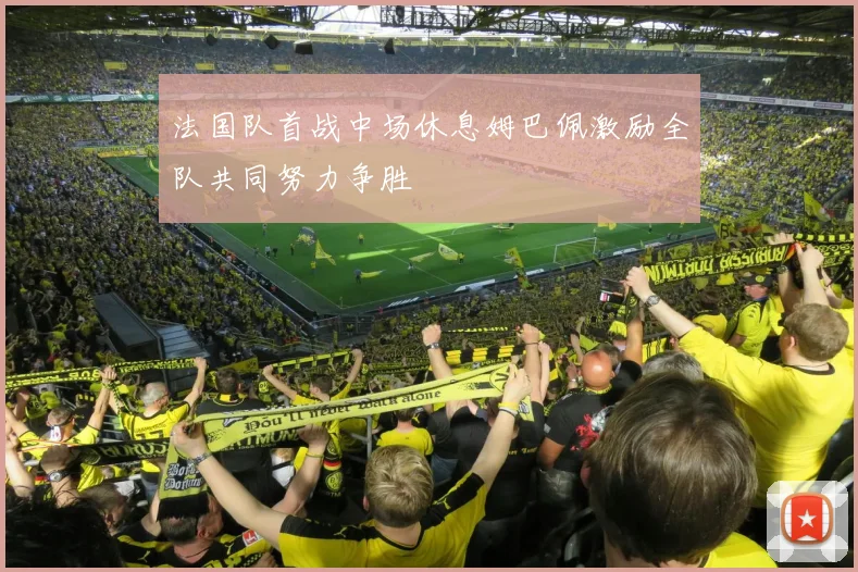 法国队首战中场休息姆巴佩激励全队共同努力争胜