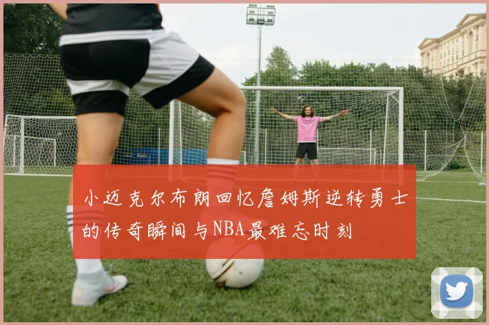 小迈克尔布朗回忆詹姆斯逆转勇士的传奇瞬间与NBA最难忘时刻