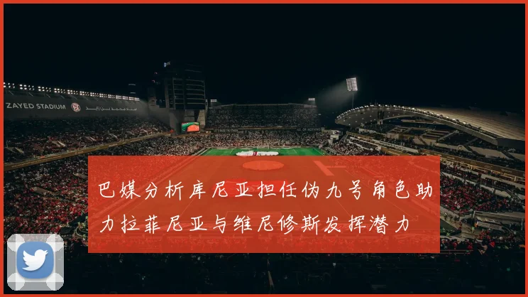 巴媒分析库尼亚担任伪九号角色助力拉菲尼亚与维尼修斯发挥潜力