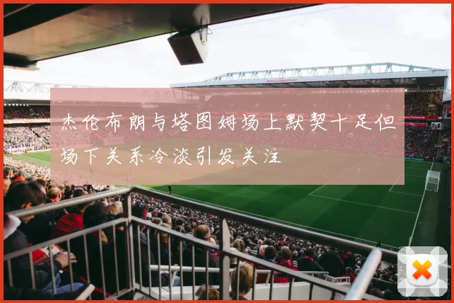 杰伦布朗与塔图姆场上默契十足但场下关系冷淡引发关注