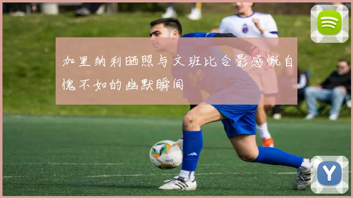 加里纳利晒照与文班比合影感慨自愧不如的幽默瞬间