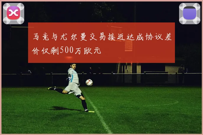 马竞与尤尔曼交易接近达成协议差价仅剩500万欧元