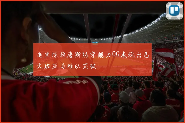 老里惊讶唐斯防守能力OG表现出色文班亚马难以突破