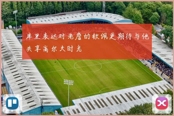库里表达对老詹的钦佩更期待与他共享高尔夫时光