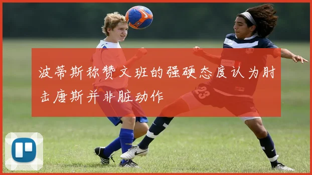 波蒂斯称赞文班的强硬态度认为肘击唐斯并非脏动作