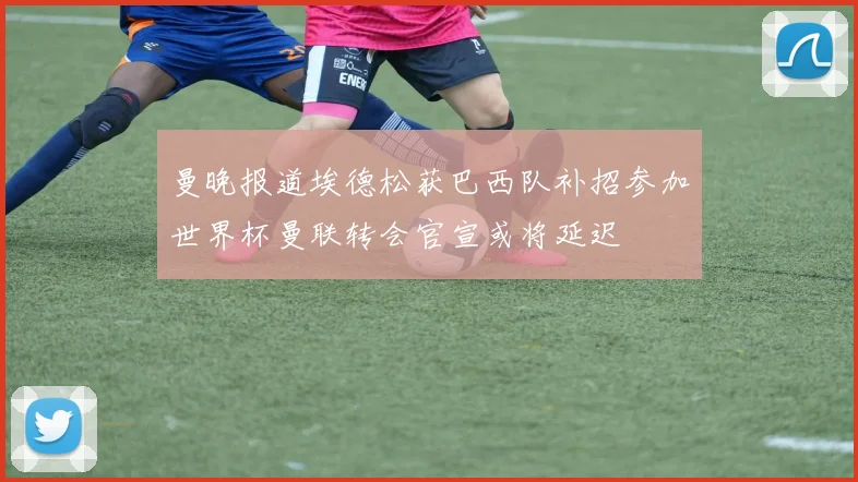曼晚报道埃德松获巴西队补招参加世界杯曼联转会官宣或将延迟