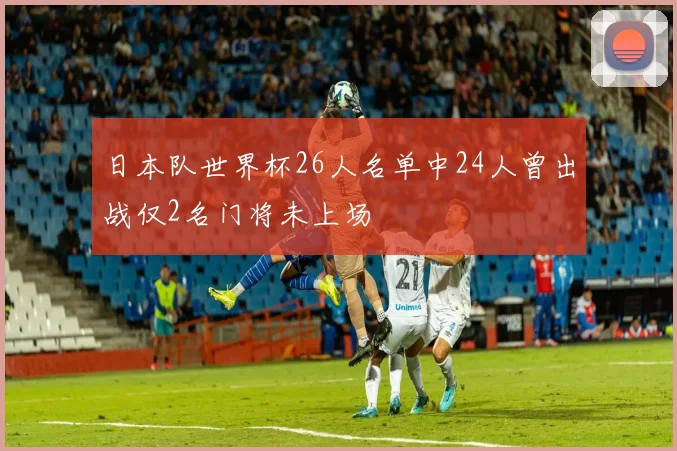 日本队世界杯26人名单中24人曾出战仅2名门将未上场