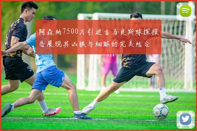 阿森纳7500万引进吉马良斯球探报告展现其凶狠与细腻的完美结合